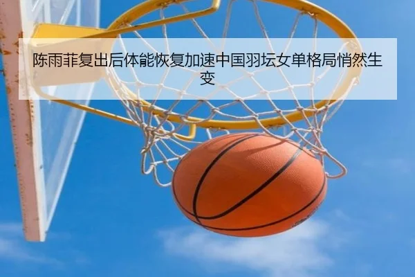 陈雨菲复出后体能恢复加速中国羽坛女单格局悄然生变